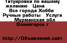 Татуировки,по вашему желанию › Цена ­ 500 - Все города Хобби. Ручные работы » Услуги   . Мурманская обл.,Оленегорск г.